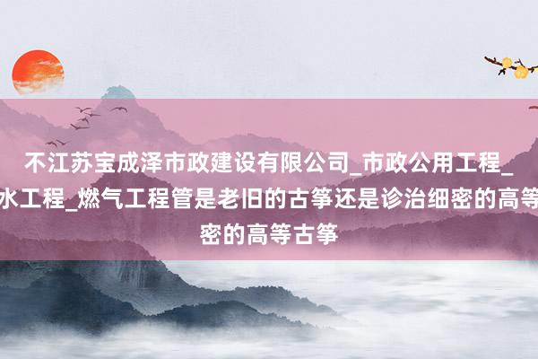 不江苏宝成泽市政建设有限公司_市政公用工程_给排水工程_燃气工程管是老旧的古筝还是诊治细密的高等古筝